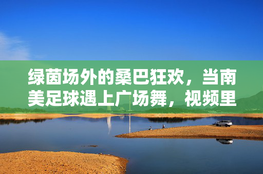 绿茵场外的桑巴狂欢,当南美足球遇上广场舞,视频里藏着最滚烫的生活热望,绿茵场外的桑巴狂欢,南美足球遇上广场舞,撞出滚烫生活热望