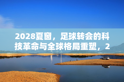 2028夏窗，足球转会的科技革命与全球格局重塑，2028夏窗，足球转会的科技革命与全球格局重塑