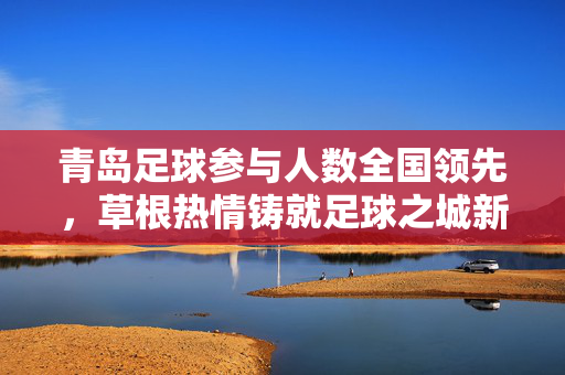 青岛足球参与人数全国领先,草根热情铸就足球之城新名片,青岛草根足球热情高涨,参与人数全国领先铸就足球之城新名片