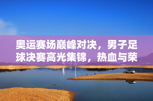 奥运赛场巅峰对决，男子足球决赛高光集锦，热血与荣耀的终极碰撞，奥运男子足球决赛巅峰对决，热血荣耀的终极碰撞
