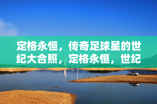 定格永恒,传奇足球星的世纪大合照,定格永恒,世纪足球传奇大合照