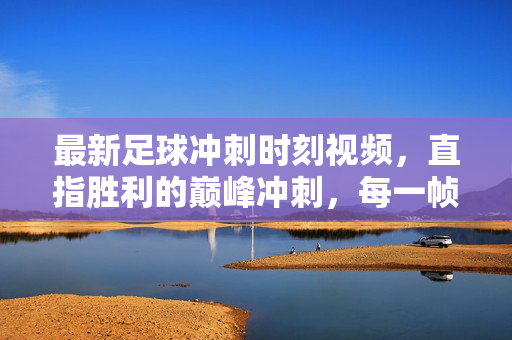 最新足球冲刺时刻视频，直指胜利的巅峰冲刺，每一帧都是热血沸腾！足球巅峰冲刺，热血帧燃直指胜利