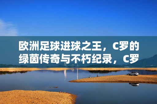 欧洲足球进球之王，C罗的绿茵传奇与不朽纪录，C罗，欧洲足球进球之王的绿茵传奇与不朽纪录