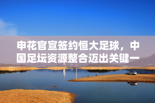 申花官宣签约恒大足球，中国足坛资源整合迈出关键一步，申花官宣签约恒大足球 中国足坛资源整合迈关键步