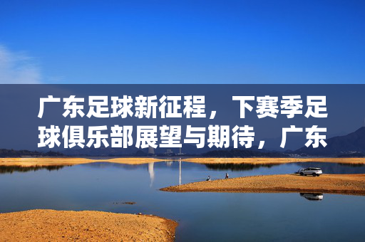 广东足球新征程，下赛季足球俱乐部展望与期待，广东足球新征程，下赛季俱乐部展望与期待