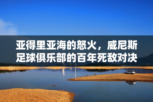 亚得里亚海的怒火，威尼斯足球俱乐部的百年死敌对决，亚得里亚海的怒火，威尼斯百年死敌对决