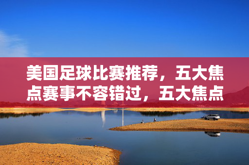 美国足球比赛推荐，五大焦点赛事不容错过，五大焦点美国足球赛事推荐，不容错过