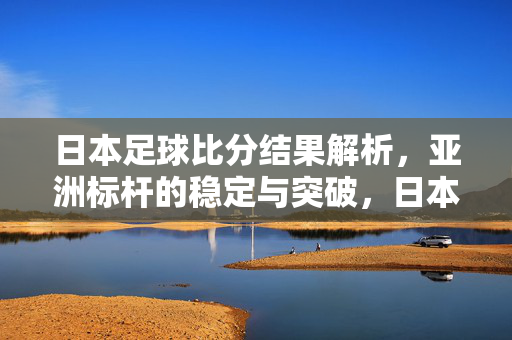 日本足球比分结果解析,亚洲标杆的稳定与突破,日本足球比分解析,亚洲标杆的稳定与突破