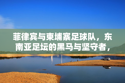 菲律宾与柬埔寨足球队,东南亚足坛的黑马与坚守者,菲律宾与柬埔寨,东南亚足坛的黑马与坚守者
