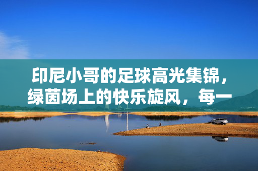 印尼小哥的足球高光集锦，绿茵场上的快乐旋风，每一帧都是热爱！印尼小哥的快乐足球旋风，高光集锦里的每一帧热爱
