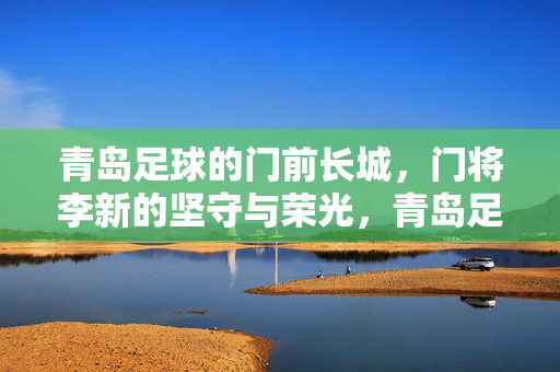 青岛足球的门前长城，门将李新的坚守与荣光，青岛足球门前长城李新，坚守铸就荣光