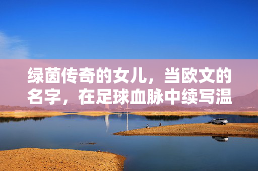绿茵传奇的女儿，当欧文的名字，在足球血脉中续写温柔，绿茵传奇之女，欧文血脉续写温柔