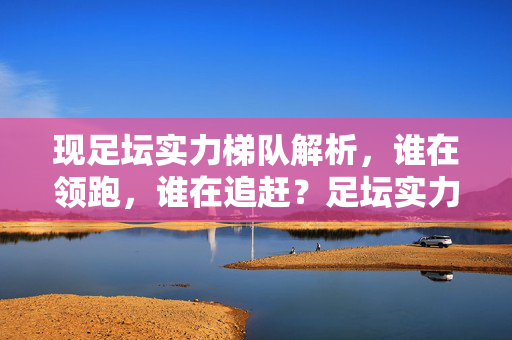 现足坛实力梯队解析，谁在领跑，谁在追赶？足坛实力梯队，领跑者与追赶者