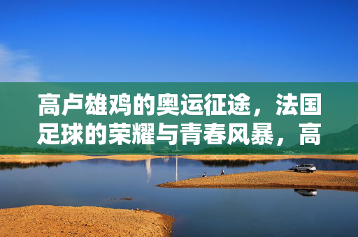高卢雄鸡的奥运征途，法国足球的荣耀与青春风暴，高卢雄鸡奥运征途，荣耀与青春风暴
