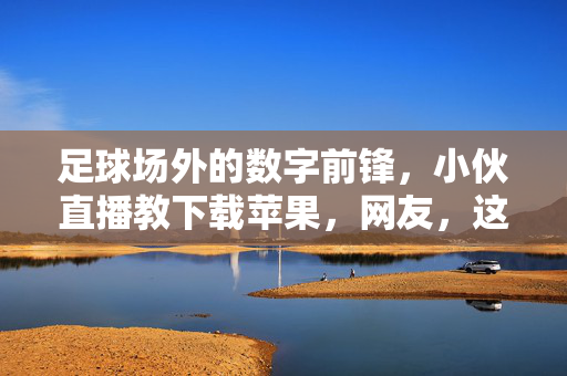 足球场外的数字前锋，小伙直播教下载苹果，网友，这波操作真丝滑！小伙直播教下载苹果，数字前锋操作真丝滑！