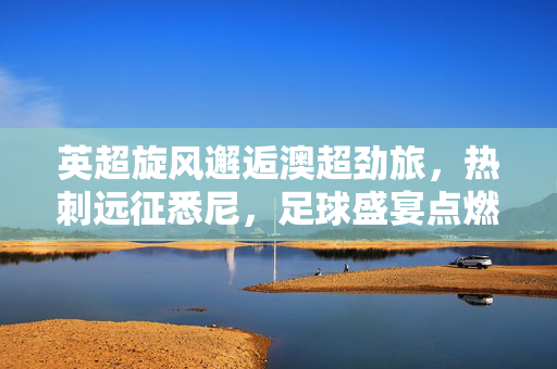 英超旋风邂逅澳超劲旅，热刺远征悉尼，足球盛宴点燃南半球夏夜，英超旋风邂逅澳超劲旅，热刺远征悉尼点燃夏夜盛宴