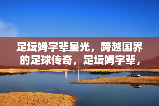 足坛姆字辈星光，跨越国界的足球传奇，足坛姆字辈，跨越国界的星光传奇