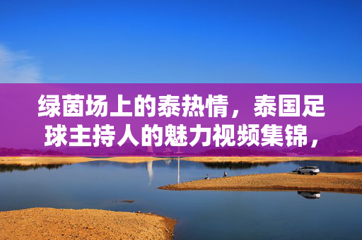 绿茵场上的泰热情,泰国足球主持人的魅力视频集锦,绿茵场上的泰热情,泰国足球主持人魅力集锦