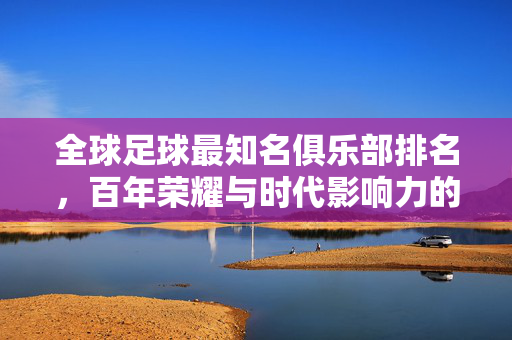 全球足球最知名俱乐部排名，百年荣耀与时代影响力的巅峰对决，百年荣耀与时代影响力，全球足球顶级俱乐部巅峰对决
