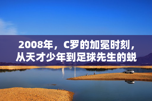 2008年，C罗的加冕时刻，从天才少年到足球先生的蜕变，2008年C罗加冕时刻，从天才少年到足球先生的蜕变