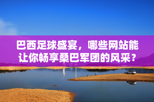 巴西足球盛宴,哪些网站能让你畅享桑巴军团的风采?巴西足球盛宴,畅享桑巴军团风采的网站推荐