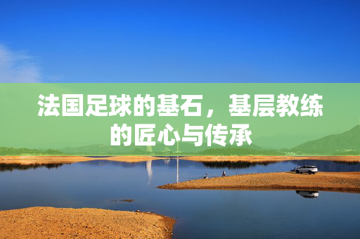 法国足球的基石，基层教练的匠心与传承