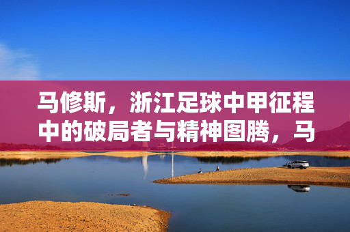 马修斯,浙江足球中甲征程中的破局者与精神图腾,马修斯,浙江足球中甲征程的破局者与精神图腾