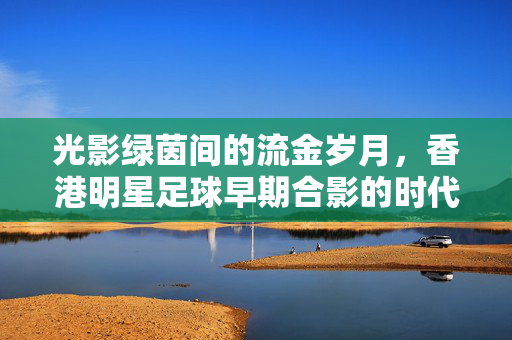 光影绿茵间的流金岁月,香港明星足球早期合影的时代印记,光影绿茵间,香港明星足球早期合影的时代印记