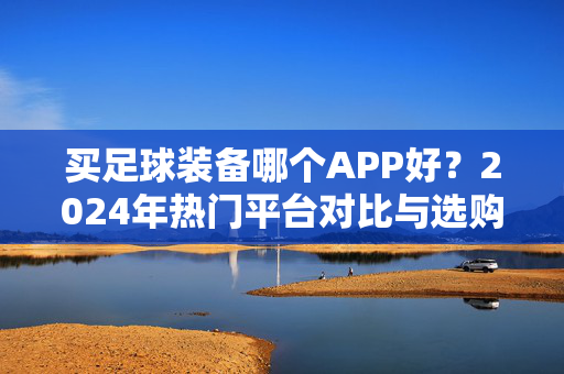 买足球装备哪个APP好?2024年热门平台对比与选购指南,2024年热门足球装备APP对比与选购指南