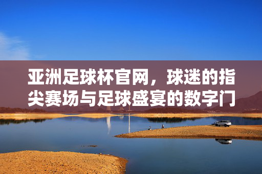 亚洲足球杯官网，球迷的指尖赛场与足球盛宴的数字门户，亚洲足球杯官网，球迷指尖的数字赛场门户