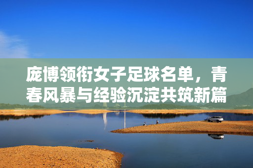 庞博领衔女子足球名单，青春风暴与经验沉淀共筑新篇，庞博领衔女子足球名单 青春风暴与经验沉淀共筑新篇