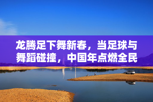 龙腾足下舞新春，当足球与舞蹈碰撞，中国年点燃全民狂欢，龙腾足下舞新春，足球舞蹈燃全民狂欢