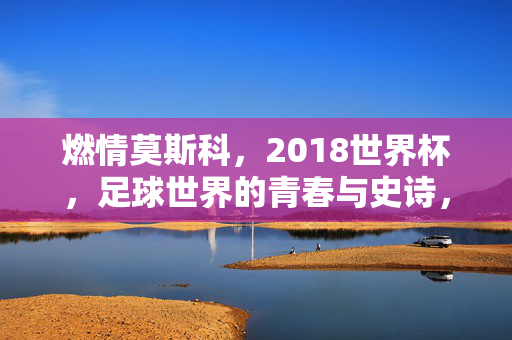 燃情莫斯科，2018世界杯，足球世界的青春与史诗，燃情莫斯科，2018世界杯的青春史诗