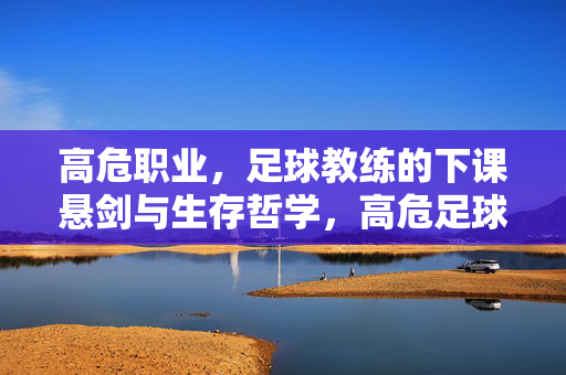 高危职业，足球教练的下课悬剑与生存哲学，高危足球教练，悬剑高悬的生存哲学