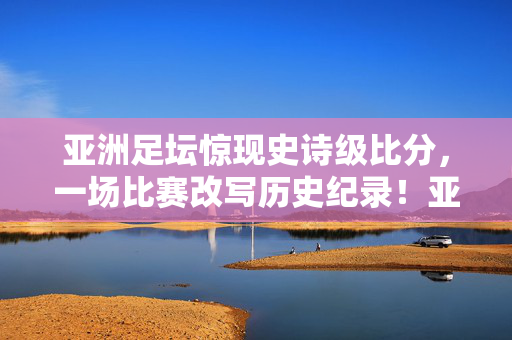 亚洲足坛惊现史诗级比分，一场比赛改写历史纪录！亚洲足坛史诗级比分改写历史纪录