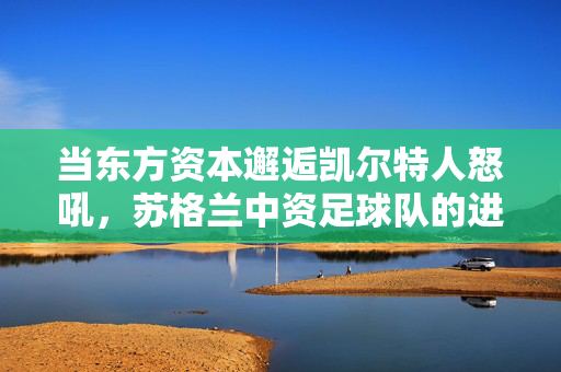 当东方资本邂逅凯尔特人怒吼，苏格兰中资足球队的进击与融合，东方资本与凯尔特人怒吼，苏格兰中资足球队的进击与融合