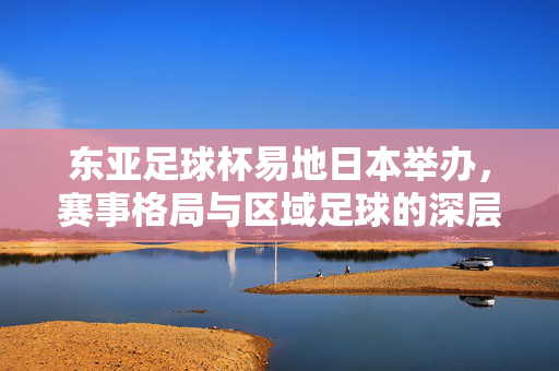 东亚足球杯易地日本举办，赛事格局与区域足球的深层变奏