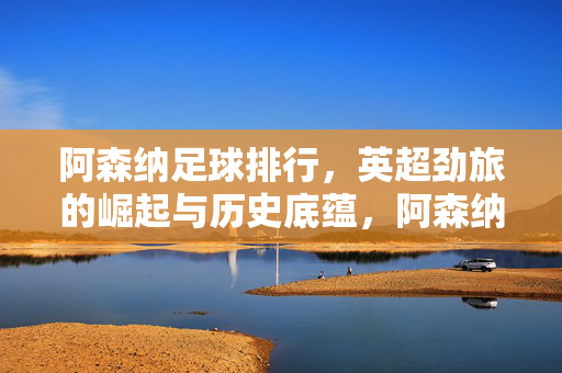 阿森纳足球排行，英超劲旅的崛起与历史底蕴，阿森纳，英超劲旅的崛起与历史底蕴