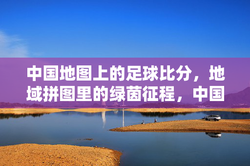 中国地图上的足球比分，地域拼图里的绿茵征程，中国地域绿茵拼图，地图上的足球征程