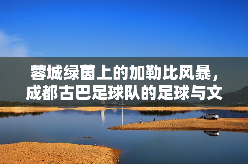 蓉城绿茵上的加勒比风暴，成都古巴足球队的足球与文化交响，蓉城加勒比风暴，成都古巴足球队的足球文化交响
