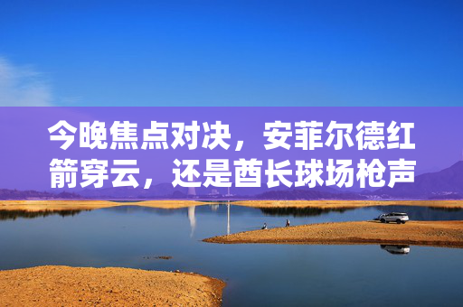 今晚焦点对决,安菲尔德红箭穿云,还是酋长球场枪声震天?——单场足球盛宴前瞻,红箭穿云VS枪声震天,今晚足球焦点对决前瞻