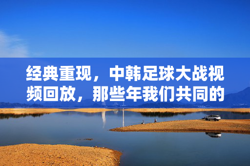 经典重现,中韩足球大战视频回放,那些年我们共同的热血与遗憾