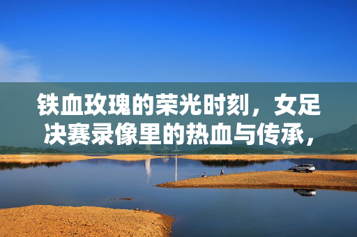 铁血玫瑰的荣光时刻，女足决赛录像里的热血与传承，铁血玫瑰荣光时刻，女足决赛热血与传承