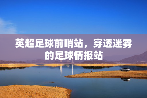英超足球前哨站,穿透迷雾的足球情报站