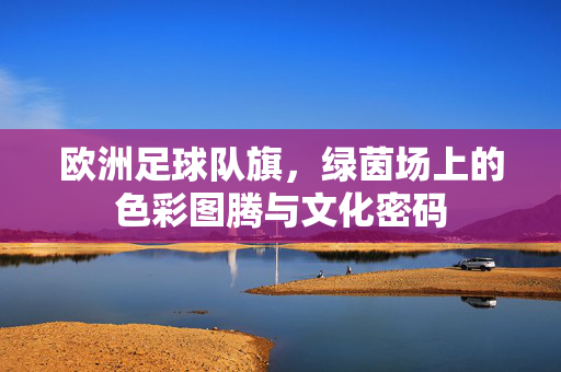 欧洲足球队旗,绿茵场上的色彩图腾与文化密码