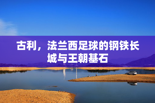 古利,法兰西足球的钢铁长城与王朝基石