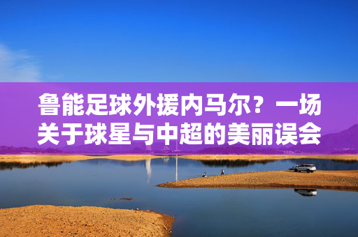 鲁能足球外援内马尔？一场关于球星与中超的美丽误会，内马尔与鲁能，一场中超的美丽误会