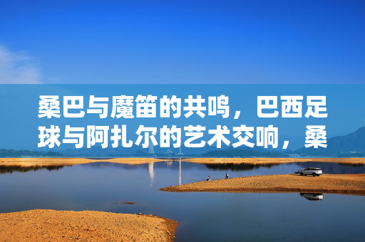 桑巴与魔笛的共鸣,巴西足球与阿扎尔的艺术交响,桑巴与魔笛共鸣,巴西足球阿扎尔艺术交响