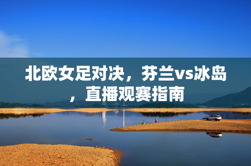 北欧女足对决,芬兰vs冰岛,直播观赛指南