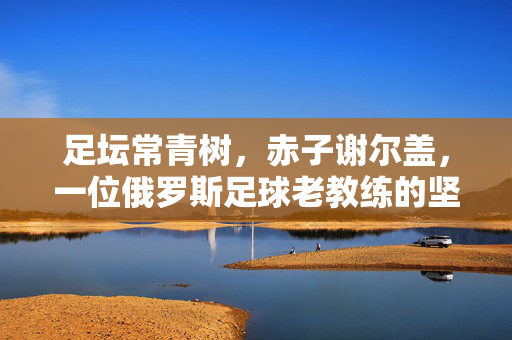 足坛常青树,赤子谢尔盖,一位俄罗斯足球老教练的坚守与传承